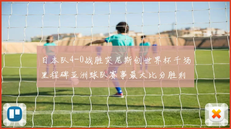 日本队4-0战胜突尼斯创世界杯千场里程碑亚洲球队赛事最大比分胜利