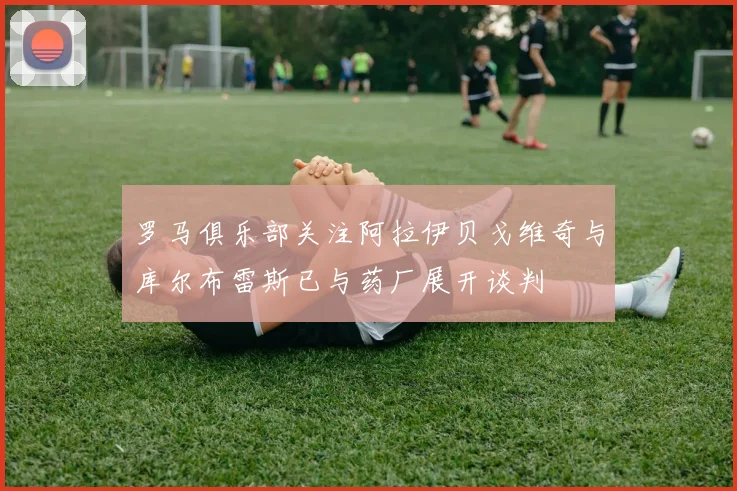 罗马俱乐部关注阿拉伊贝戈维奇与库尔布雷斯已与药厂展开谈判