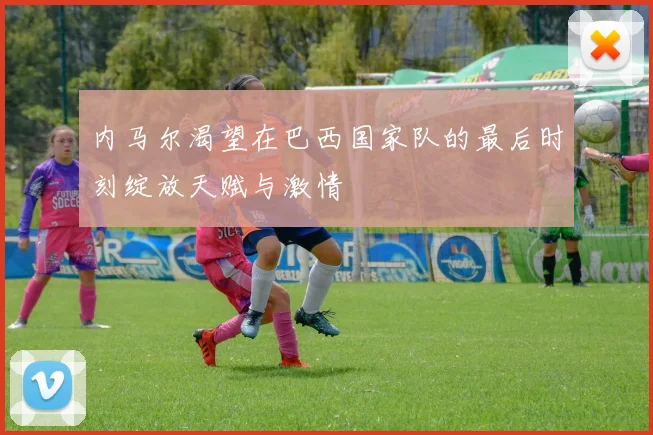 内马尔渴望在巴西国家队的最后时刻绽放天赋与激情