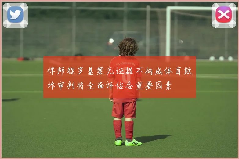 律师称罗基案无证据不构成体育欺诈审判将全面评估各重要因素