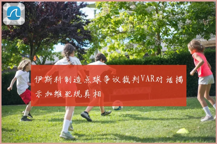伊斯科制造点球争议裁判VAR对话揭示加维犯规真相