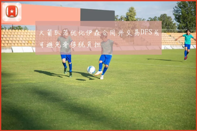 火箭队若优化伊森合同并交易DFS或可避免奢侈税负担