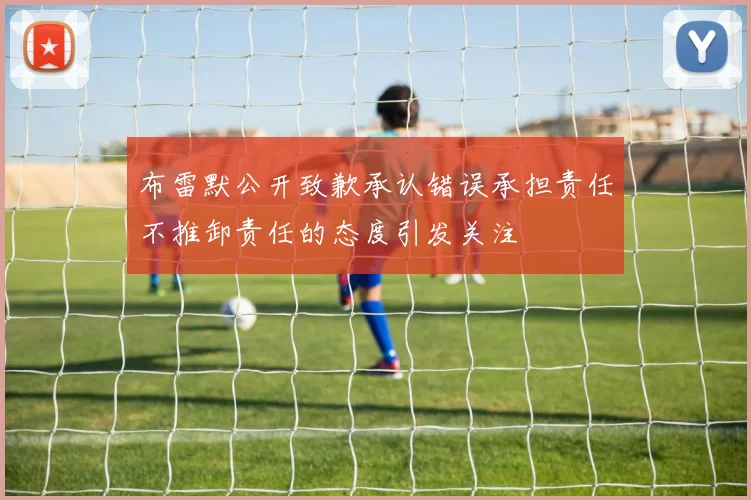 布雷默公开致歉承认错误承担责任不推卸责任的态度引发关注