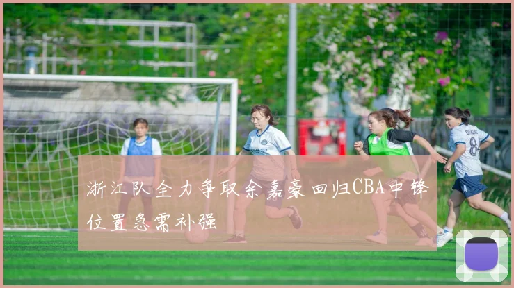 浙江队全力争取余嘉豪回归CBA中锋位置急需补强