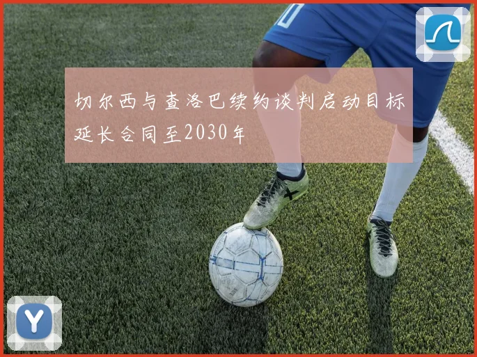 切尔西与查洛巴续约谈判启动目标延长合同至2030年