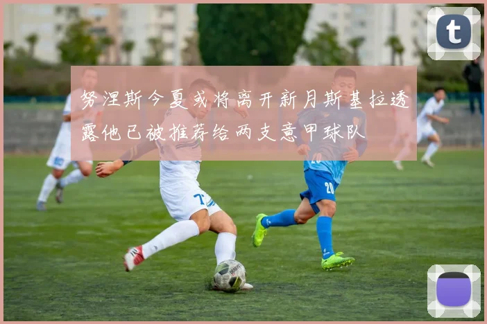 努涅斯今夏或将离开新月斯基拉透露他已被推荐给两支意甲球队