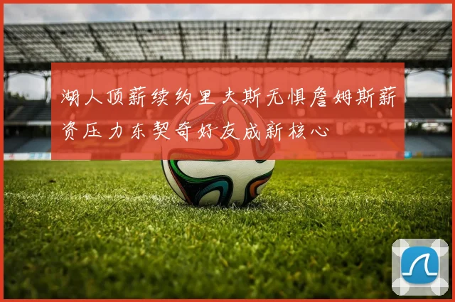 湖人顶薪续约里夫斯无惧詹姆斯薪资压力东契奇好友成新核心