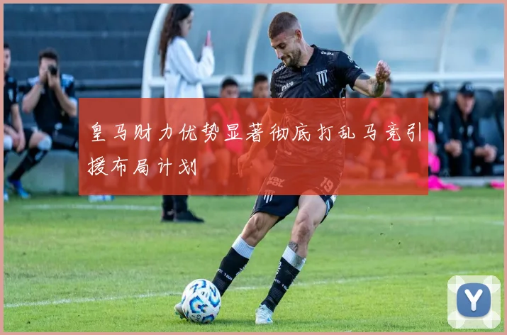 皇马财力优势显著彻底打乱马竞引援布局计划