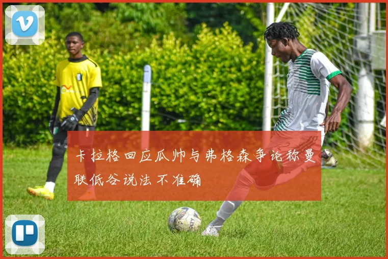卡拉格回应瓜帅与弗格森争论称曼联低谷说法不准确