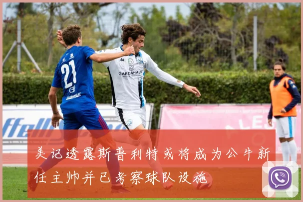 美记透露斯普利特或将成为公牛新任主帅并已考察球队设施