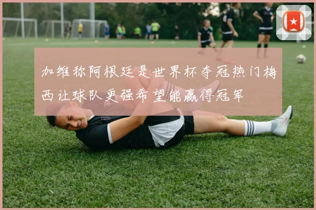 加维称阿根廷是世界杯夺冠热门梅西让球队更强希望能赢得冠军