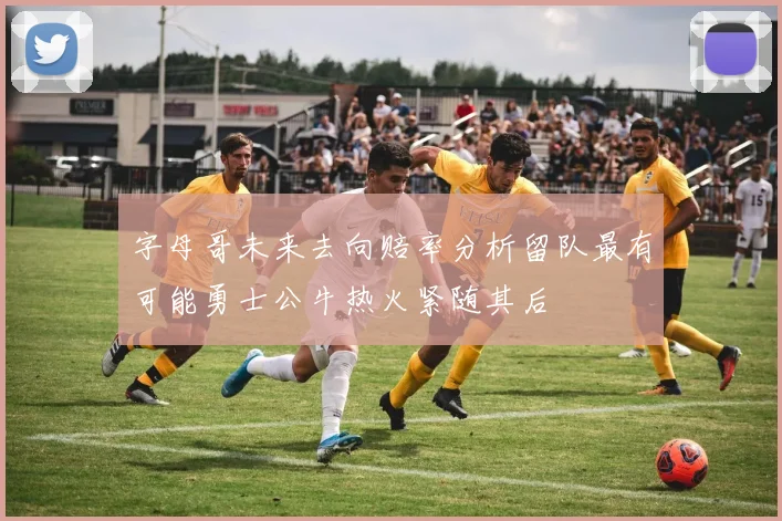 字母哥未来去向赔率分析留队最有可能勇士公牛热火紧随其后