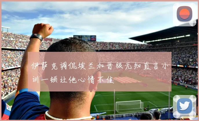 伊萨克调侃埃兰加晋级无知直言小训一顿让他心情不佳