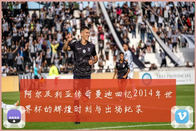 阿尔及利亚传奇曼迪回忆2014年世界杯的辉煌时刻与出场纪录