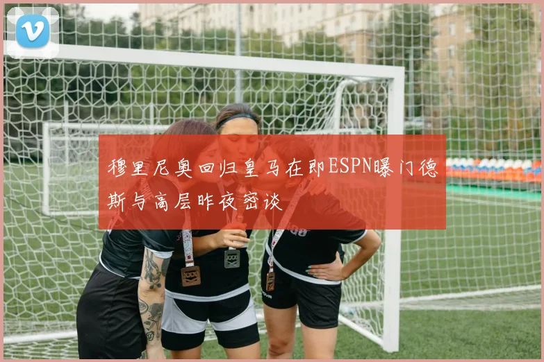 穆里尼奥回归皇马在即ESPN曝门德斯与高层昨夜密谈