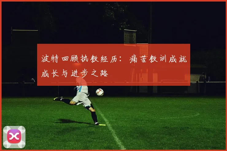 波特回顾执教经历：痛苦教训成就成长与进步之路