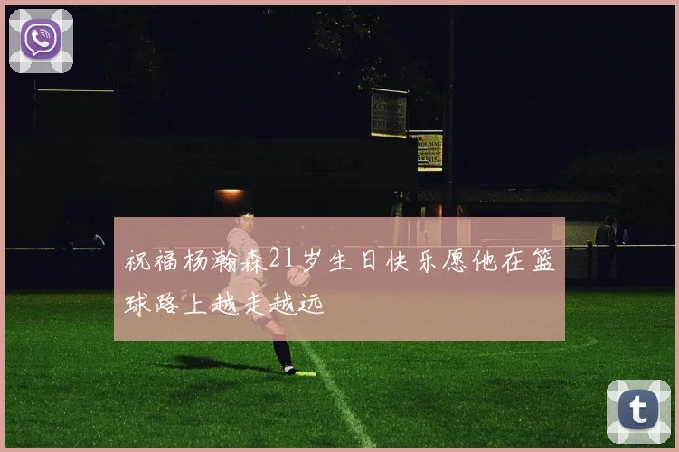 祝福杨瀚森21岁生日快乐愿他在篮球路上越走越远