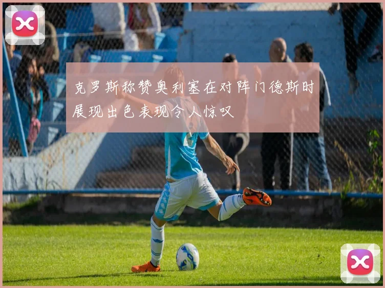 克罗斯称赞奥利塞在对阵门德斯时展现出色表现令人惊叹