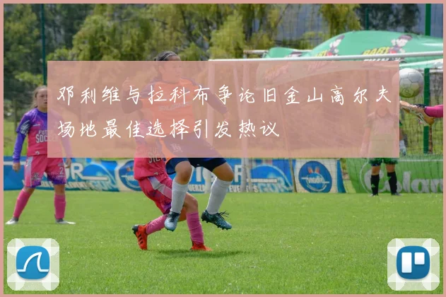 邓利维与拉科布争论旧金山高尔夫场地最佳选择引发热议