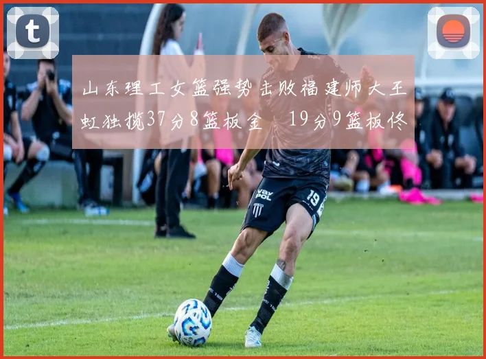 山东理工女篮强势击败福建师大王虹独揽37分8篮板金喆19分9篮板佟欣芷21分6篮板