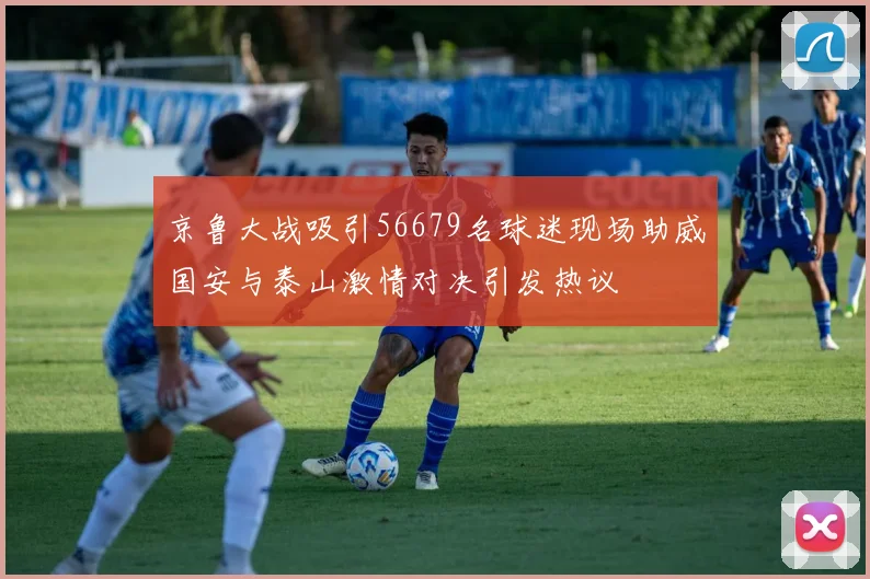 京鲁大战吸引56679名球迷现场助威国安与泰山激情对决引发热议