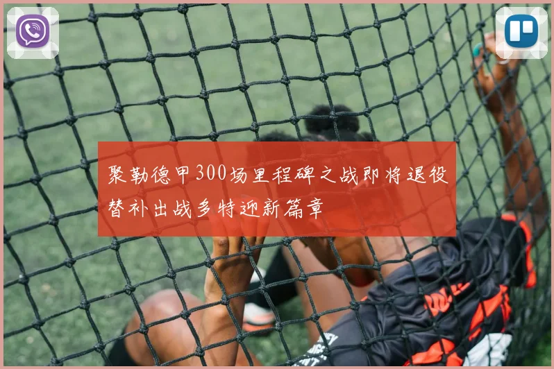 聚勒德甲300场里程碑之战即将退役替补出战多特迎新篇章