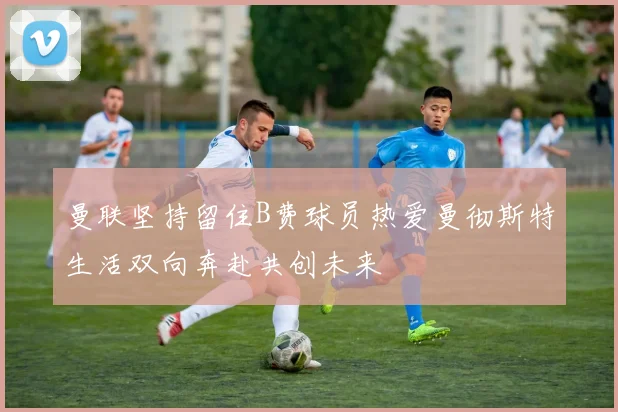 曼联坚持留住B费球员热爱曼彻斯特生活双向奔赴共创未来