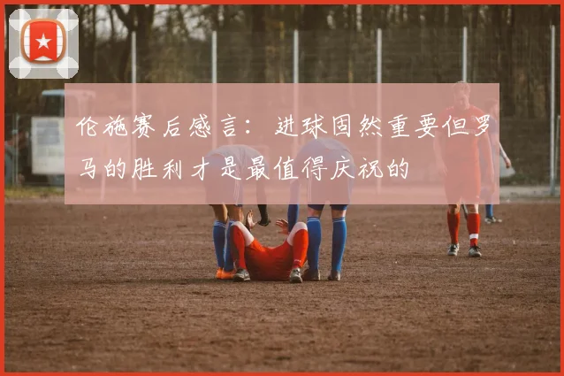 伦施赛后感言：进球固然重要但罗马的胜利才是最值得庆祝的